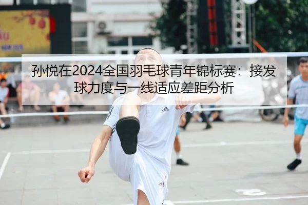 孙悦在2024全国羽毛球青年锦标赛：接发球力度与一线适应差距分析