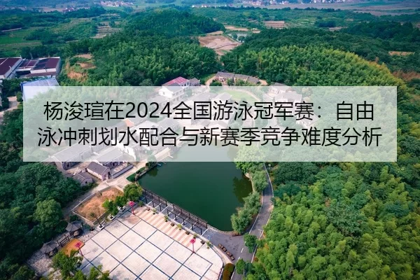 杨浚瑄在2024全国游泳冠军赛：自由泳冲刺划水配合与新赛季竞争难度分析
